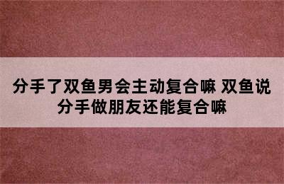 分手了双鱼男会主动复合嘛 双鱼说分手做朋友还能复合嘛